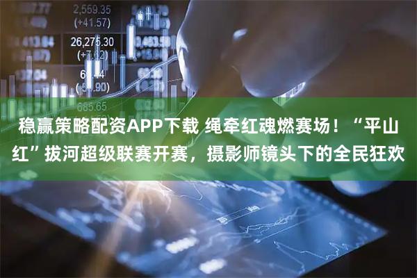 稳赢策略配资APP下载 绳牵红魂燃赛场！“平山红”拔河超级联赛开赛，摄影师镜头下的全民狂欢
