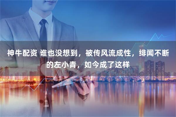 神牛配资 谁也没想到，被传风流成性，绯闻不断的左小青，如今成了这样