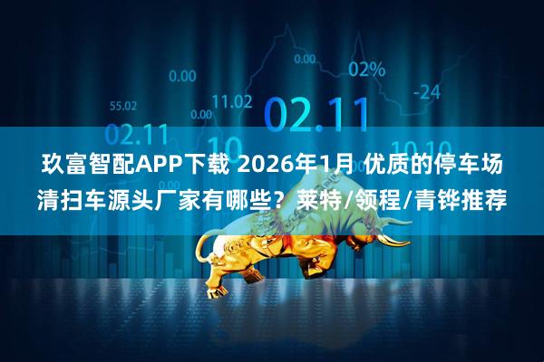玖富智配APP下载 2026年1月 优质的停车场清扫车源头厂家有哪些？莱特/领程/青铧推荐