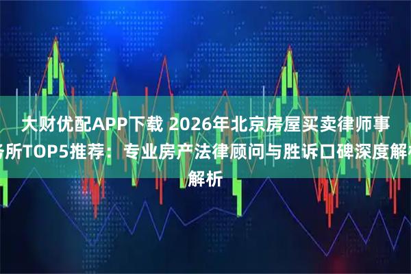 大财优配APP下载 2026年北京房屋买卖律师事务所TOP5推荐：专业房产法律顾问与胜诉口碑深度解析