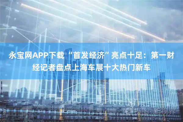 永宝网APP下载 “首发经济”亮点十足：第一财经记者盘点上海车展十大热门新车