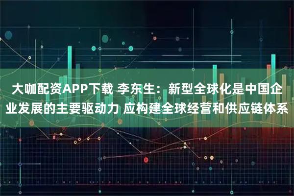 大咖配资APP下载 李东生：新型全球化是中国企业发展的主要驱动力 应构建全球经营和供应链体系