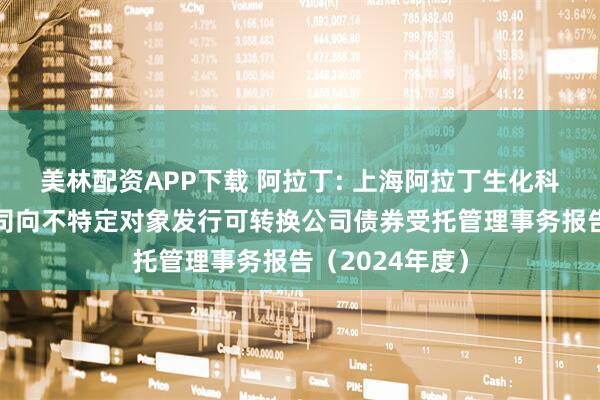 美林配资APP下载 阿拉丁: 上海阿拉丁生化科技股份有限公司向不特定对象发行可转换公司债券受托管理事务报告（2024年度）