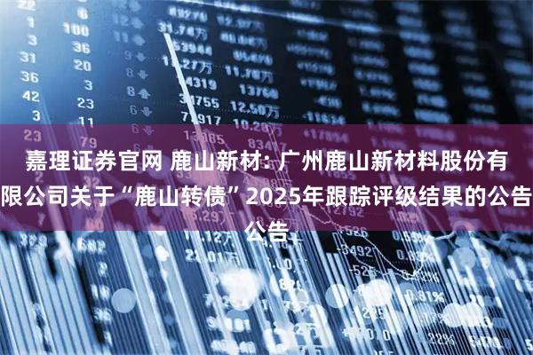 嘉理证券官网 鹿山新材: 广州鹿山新材料股份有限公司关于“鹿山转债”2025年跟踪评级结果的公告