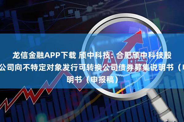 龙信金融APP下载 颀中科技: 合肥颀中科技股份有限公司向不特定对象发行可转换公司债券募集说明书（申报稿）
