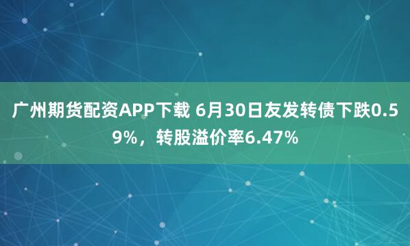 广州期货配资APP下载 6月30日友发转债下跌0.59%，转股溢价率6.47%