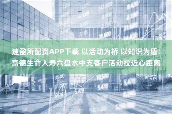 速盈所配资APP下载 以活动为桥 以知识为盾：富德生命人寿六盘水中支客户活动拉近心距离