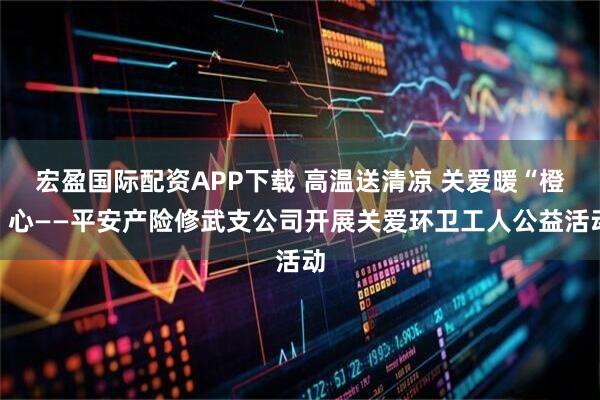 宏盈国际配资APP下载 高温送清凉 关爱暖“橙”心——平安产险修武支公司开展关爱环卫工人公益活动