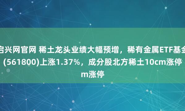 启兴网官网 稀土龙头业绩大幅预增，稀有金属ETF基金(561800)上涨1.37%，成分股北方稀土10cm涨停