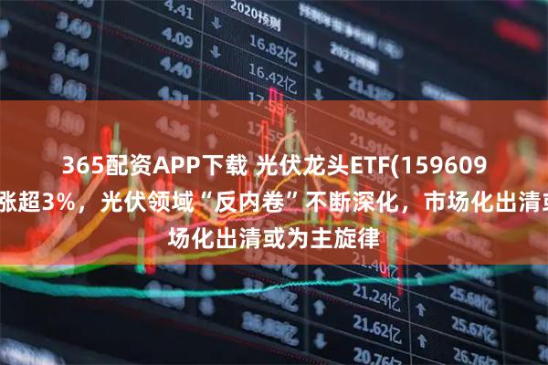 365配资APP下载 光伏龙头ETF(159609)早盘一度涨超3%，光伏领域“反内卷”不断深化，市场化出清或为主旋律