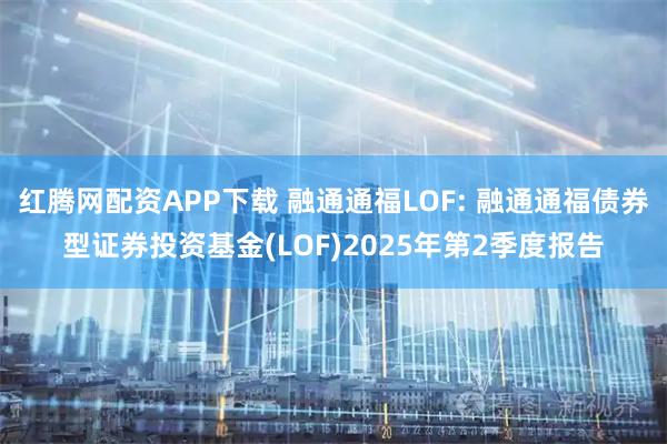 红腾网配资APP下载 融通通福LOF: 融通通福债券型证券投资基金(LOF)2025年第2季度报告