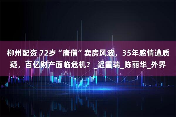 柳州配资 72岁“唐僧”卖房风波，35年感情遭质疑，百亿财产面临危机？_迟重瑞_陈丽华_外界