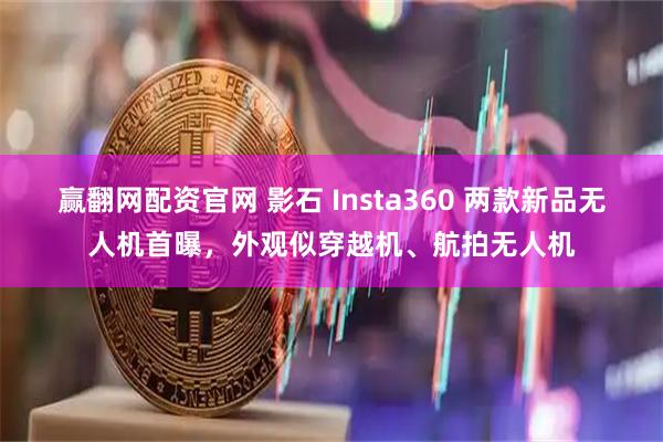 赢翻网配资官网 影石 Insta360 两款新品无人机首曝，外观似穿越机、航拍无人机