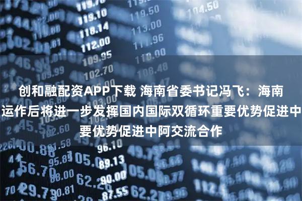 创和融配资APP下载 海南省委书记冯飞：海南自贸港封关运作后将进一步发挥国内国际双循环重要优势促进中阿交流合作