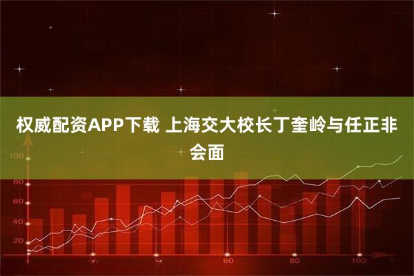 权威配资APP下载 上海交大校长丁奎岭与任正非会面