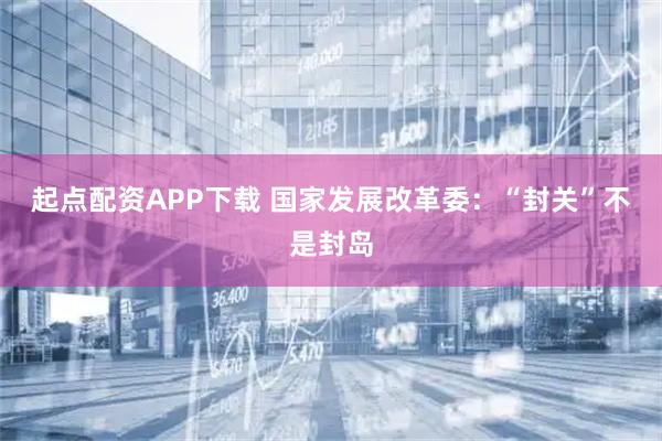 起点配资APP下载 国家发展改革委：“封关”不是封岛