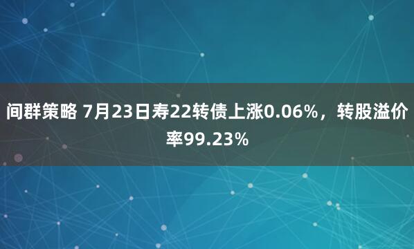 间群策略 7月23日寿22转债上涨0.06%，转股溢价率99.23%