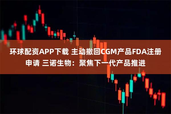 环球配资APP下载 主动撤回CGM产品FDA注册申请 三诺生物：聚焦下一代产品推进
