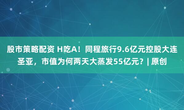 股市策略配资 H吃A！同程旅行9.6亿元控股大连圣亚，市值为何两天大蒸发55亿元？| 原创