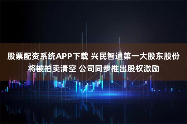 股票配资系统APP下载 兴民智通第一大股东股份将被拍卖清空 公司同步推出股权激励