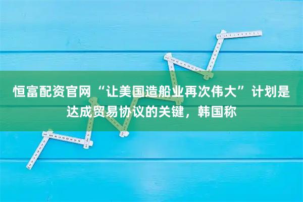 恒富配资官网 “让美国造船业再次伟大” 计划是达成贸易协议的关键，韩国称
