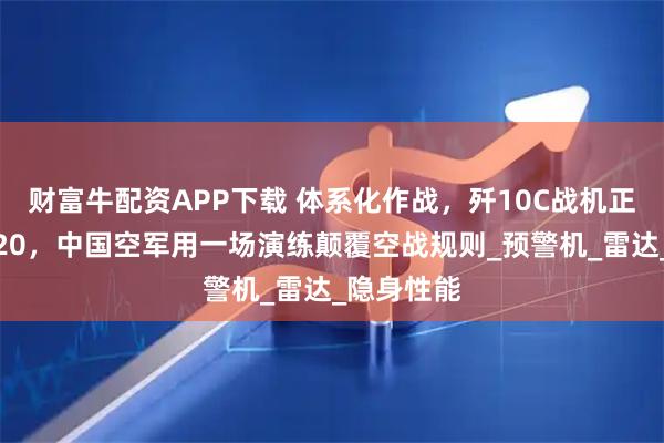 财富牛配资APP下载 体系化作战，歼10C战机正面击败歼20，中国空军用一场演练颠覆空战规则_预警机_雷达_隐身性能