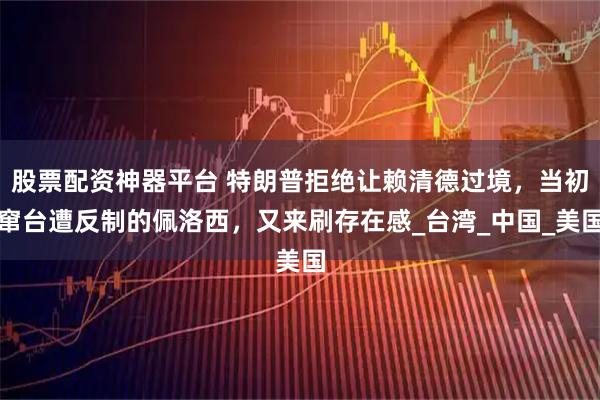 股票配资神器平台 特朗普拒绝让赖清德过境，当初窜台遭反制的佩洛西，又来刷存在感_台湾_中国_美国