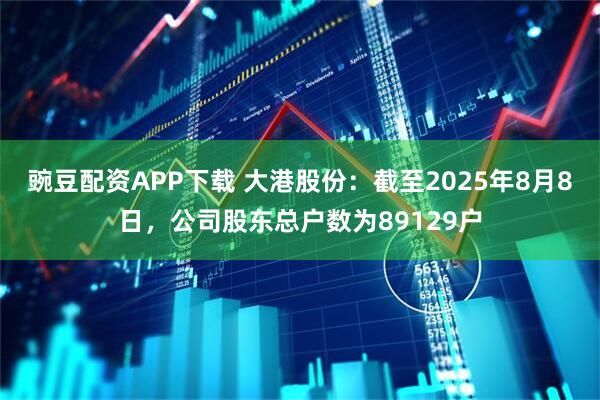 豌豆配资APP下载 大港股份：截至2025年8月8日，公司股东总户数为89129户