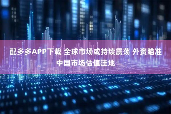 配多多APP下载 全球市场或持续震荡 外资瞄准中国市场估值洼地