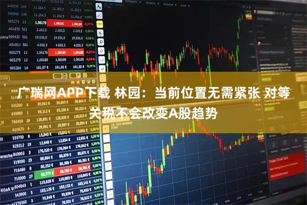 广瑞网APP下载 林园：当前位置无需紧张 对等关税不会改变A股趋势