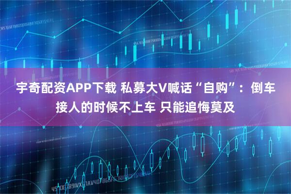 宇奇配资APP下载 私募大V喊话“自购”：倒车接人的时候不上车 只能追悔莫及