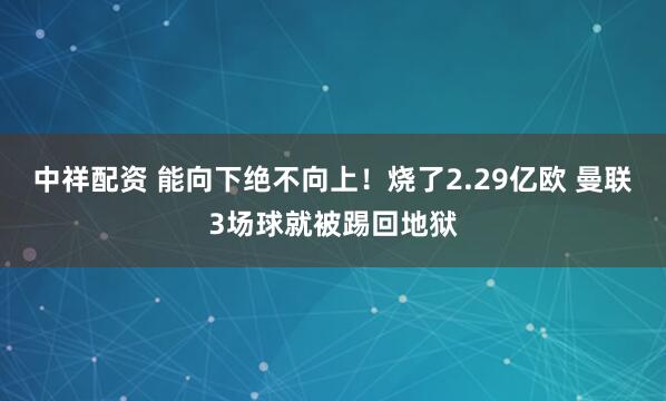 中祥配资 能向下绝不向上！烧了2.29亿欧 曼联3场球就被踢回地狱