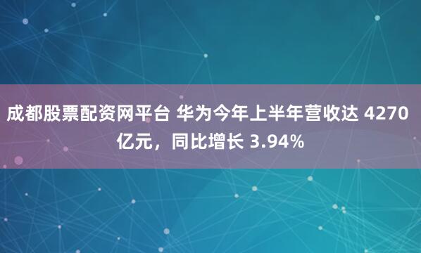 成都股票配资网平台 华为今年上半年营收达 4270 亿元，同比增长 3.94%