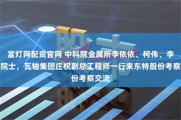 富灯网配资官网 中科院金属所李依依、柯伟、李殿中院士，瓦轴集团庄权副总工程师一行来东特股份考察交流