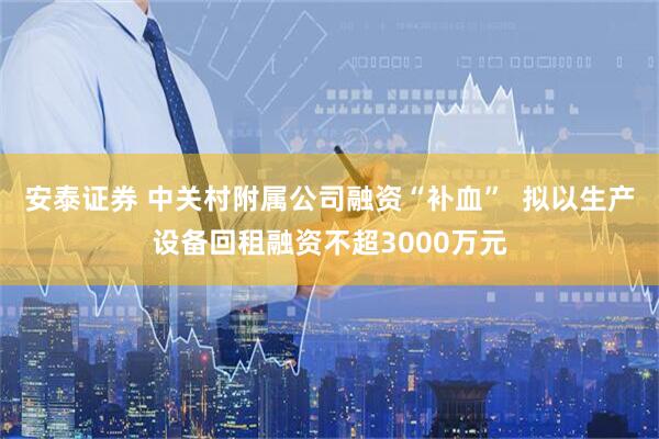 安泰证券 中关村附属公司融资“补血”  拟以生产设备回租融资不超3000万元