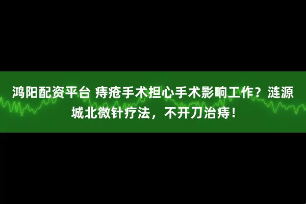 鸿阳配资平台 痔疮手术担心手术影响工作？涟源城北微针疗法，不开刀治痔！
