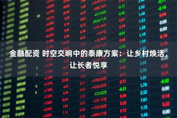 金融配资 时空交响中的泰康方案：让乡村焕活，让长者悦享
