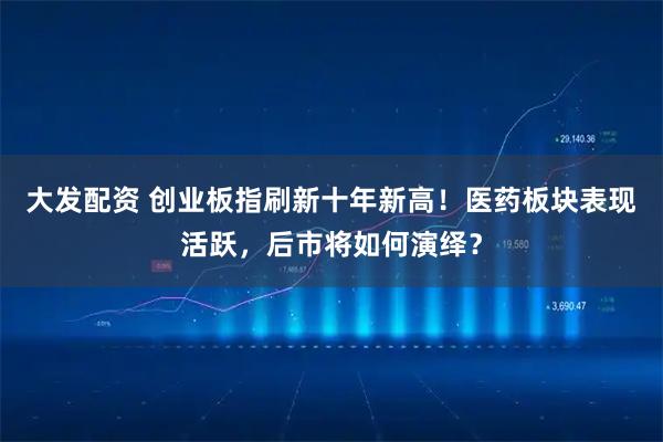 大发配资 创业板指刷新十年新高！医药板块表现活跃，后市将如何演绎？