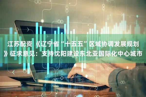 江苏配资 《辽宁省“十五五”区域协调发展规划》征求意见：支持沈阳建设东北亚国际化中心城市