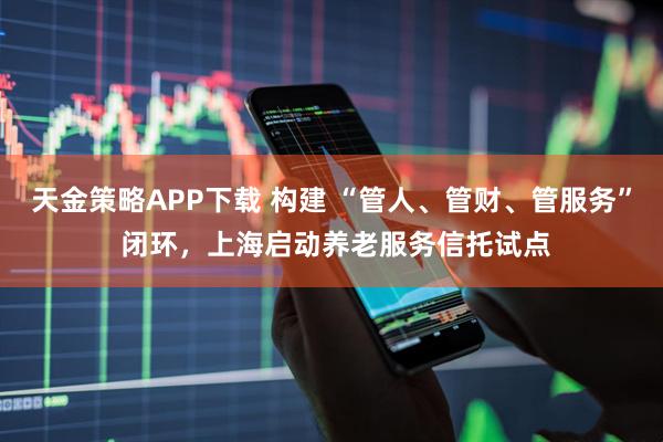 天金策略APP下载 构建 “管人、管财、管服务” 闭环，上海启动养老服务信托试点